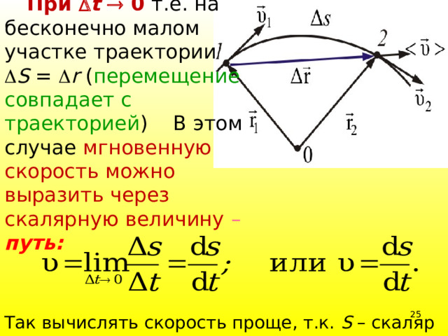  При  t  0 т.е. на бесконечно малом участке траектории  S =  r ( перемещение совпадает с траекторией ) В этом случае мгновенную скорость можно выразить через скалярную величину –  путь:     Так вычислять скорость проще, т.к. S – скаляр 