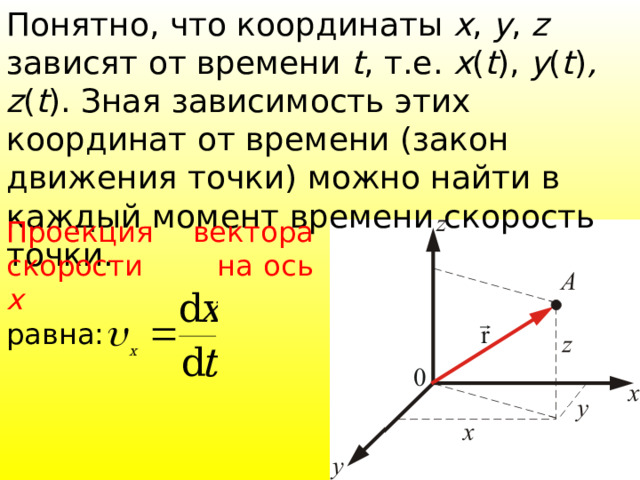 Понятно, что координаты х , y , z зависят от времени t , т.е. x ( t ), y ( t ) , z ( t ). Зная зависимость этих координат от времени (закон движения точки) можно найти в каждый момент времени скорость точки. Проекция вектора скорости на ось x  равна:  