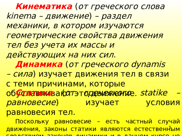  Кинематика  ( от греческого слова kinema – движение ) – раздел механики, в котором изучаются геометрические свойства движения тел без учета их массы и действующих на них сил.  Динамика  ( от греческого dynamis – сила ) изучает движения тел в связи с теми причинами, которые обуславливают это движение.  Статика  ( от греческого statike – равновесие ) изучает условия равновесия тел.  Поскольку равновесие – есть частный случай движения, законы статики являются естественным следствием законов динамики и в данном курсе не изучаются. 4 