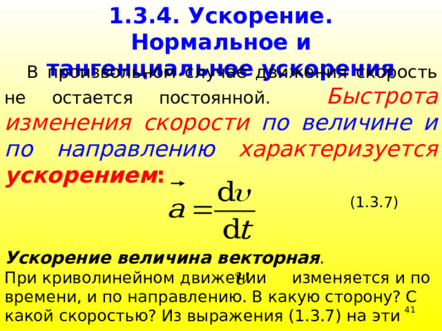 1.3.4. Ускорение. Нормальное и тангенциальное ускорения  В произвольном случае движения скорость не остается постоянной.  Быстрота  изменения скорости по величине и по направлению  характеризуется ускорением :  (1.3.7)  Ускорение величина векторная . При криволинейном движении изменяется и по времени, и по направлению. В какую сторону? С какой скоростью? Из выражения (1.3.7) на эти вопросы не ответишь. 39 