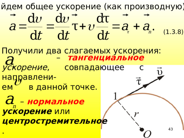 Найдем общее ускорение (как производную): (1.3.8)  Получили два слагаемых ускорения: – тангенциальное ускорение , совпадающее с направлени- ем в данной точке. – нормальное ускорение или центростремительное . 39 