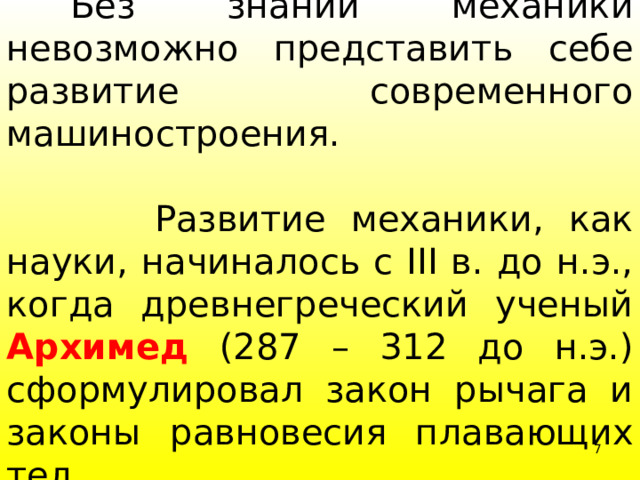   Без знаний механики невозможно представить себе развитие современного машиностроения.  Развитие механики, как науки, начиналось с III в. до н.э., когда древнегреческий ученый Архимед (287 – 312 до н.э.) сформулировал закон рычага и законы равновесия плавающих тел. 4 