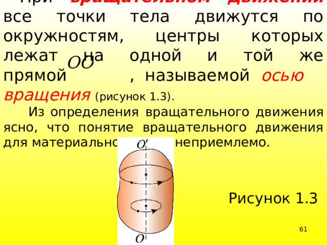  При вращательном движении все точки тела движутся по окружностям, центры которых лежат на одной и той же прямой , называемой осью вращения  (рисунок 1.3).  Из определения вращательного движения ясно, что понятие вращательного движения для материальной точки неприемлемо. Рисунок 1.3 39 