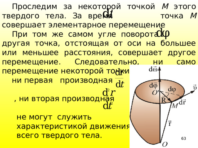  Проследим за некоторой точкой М этого твердого тела. За время  точка М совершает элементарное перемещение  При том же самом угле поворота другая точка, отстоящая от оси на большее или меньшее расстояния, совершает другое перемещение. Следовательно, ни само перемещение некоторой точки твердого тела,   ни первая производная  , ни вторая производная  не могут служить  характеристикой движения  всего твердого тела. 39 