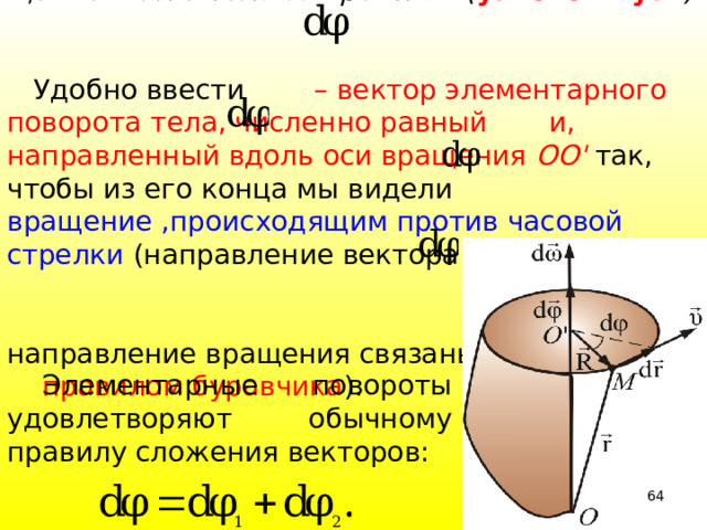  У гол поворота  характеризует переме-щение всего тела за время d t ( угловой путь )  Удобно ввести – вектор элементарного поворота тела, численно равный и, направленный вдоль оси вращения ОО' так, чтобы из его конца мы видели вращение ,происходящим против часовой стрелки (направление вектора и направление вращения связаны  правилом буравчика ).  Элементарные повороты удовлетворяют обычному правилу сложения векторов: 39 