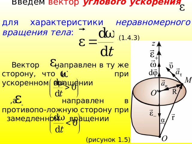  Введем вектор углового ускорения для характеристики неравномерного вращения тела : . (1.4.3)  Вектор направлен в ту же сторону, что и при ускоренном вращении  ,а направлен в противопо-ложную сторону при замедленном вращении 39 (рисунок 1.5). 