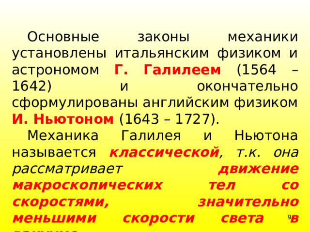  Основные законы механики установлены итальянским физиком и астрономом Г. Галилеем (1564 – 1642) и окончательно сформулированы английским физиком И. Ньютоном (1643 – 1727).  Механика Галилея и Ньютона называется  классической ,  т.к. она рассматривает движение макроскопических тел со скоростями, значительно меньшими скорости света в вакууме .  