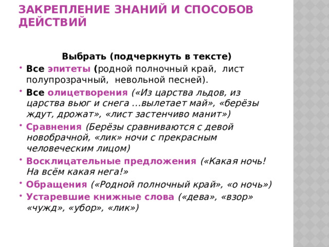         Закрепление знаний и способов действий    Выбрать (подчеркнуть в тексте) Все эпитеты ( родной полночный край, лист полупрозрачный, невольной песней). Все олицетворения  («Из царства льдов, из царства вьюг и снега …вылетает май», «берёзы ждут, дрожат», «лист застенчиво манит») Сравнения  (Берёзы сравниваются с девой новобрачной, «лик» ночи с прекрасным человеческим лицом) Восклицательные предложения («Какая ночь! На всём какая нега!» Обращения  («Родной полночный край», «о ночь»)  Устаревшие книжные  слова  («дева», «взор» «чужд», «убор», «лик»)   