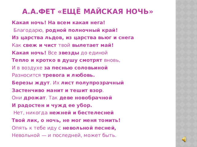 А.А.Фет «Ещё майская ночь» Какая ночь! На всем какая нега!  Благодарю, родной полночный край! Из царства льдов, из царства вьюг и снега Как свеж и чист твой вылетает май! Какая ночь! Все звезды до единой Тепло и кротко в душу смотрят вновь, И в воздухе за песнью соловьиной Разносится тревога и любовь.  Березы ждут . Их лист полупрозрачный Застенчиво манит и тешит взор . Они дрожат . Так деве новобрачной И радостен и чужд ее убор.  Нет, никогда нежней и бестелесней Твой лик, о ночь, не мог меня томить! Опять к тебе иду с невольной песней, Невольной — и последней, может быть. 