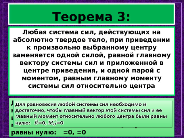 Теорема 3: Любая система сил, действующих на абсолютно твердое тело, при приведении к произвольно выбранному центру заменяется одной силой, равной главному вектору системы сил и приложенной в центре приведения, и одной парой с моментом, равным главному моменту системы сил относительно центра Для равновесия любой системы сил необходимо и достаточно, чтобы главный вектор этой системы сил и ее главный момент относительно любого центра были равны нулю: =0, =0   