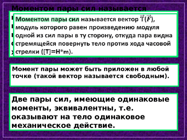 Моментом пары сил называется вектор (), модуль которого равен произведению модуля одной из сил пары в ту сторону, откуда пара видна стремящейся повернуть тело против хода часовой стрелки ([T]=H*m).   Момент пары может быть приложен в любой точке (такой вектор называется свободным). Две пары сил, имеющие одинаковые моменты, эквивалентны, т.е. оказывают на тело одинаковое механическое действие. 