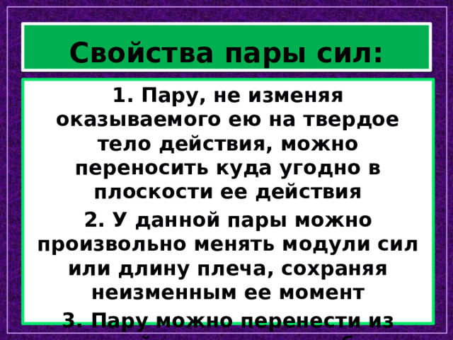 Свойства пары сил: 1. Пару, не изменяя оказываемого ею на твердое тело действия, можно переносить куда угодно в плоскости ее действия 2. У данной пары можно произвольно менять модули сил или длину плеча, сохраняя неизменным ее момент 3. Пару можно перенести из данной плоскости в любую другую плоскость, параллельную данной 