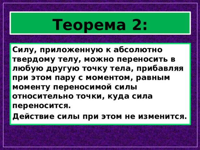 Теорема 2: Силу, приложенную к абсолютно твердому телу, можно переносить в любую другую точку тела, прибавляя при этом пару с моментом, равным моменту переносимой силы относительно точки, куда сила переносится. Действие силы при этом не изменится. 