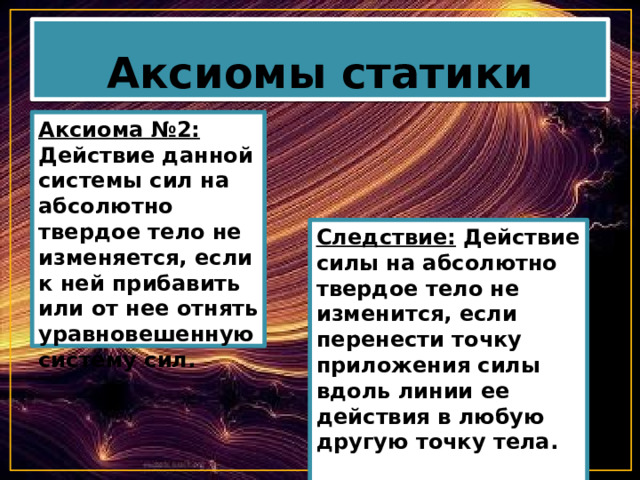 Аксиомы статики Аксиома №2: Действие данной системы сил на абсолютно твердое тело не изменяется, если к ней прибавить или от нее отнять уравновешенную систему сил. Следствие: Действие силы на абсолютно твердое тело не изменится, если перенести точку приложения силы вдоль линии ее действия в любую другую точку тела.   