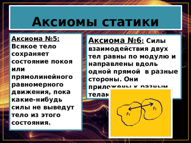 Аксиомы статики Аксиома №5: Всякое тело сохраняет состояние покоя или прямолинейного равномерного движения, пока какие-нибудь силы не выведут тело из этого состояния. Аксиома №6 : Силы взаимодействия двух тел равны по модулю и направлены вдоль одной прямой в разные стороны. Они приложены к разным телам. 