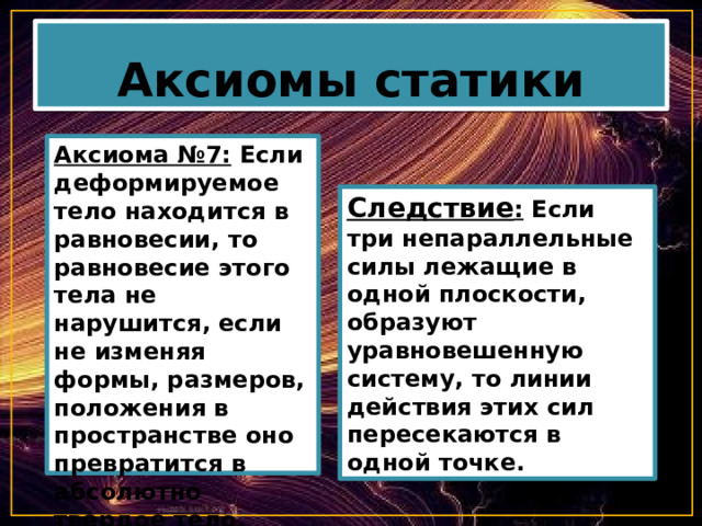 Аксиомы статики Аксиома №7: Если деформируемое тело находится в равновесии, то равновесие этого тела не нарушится, если не изменяя формы, размеров, положения в пространстве оно превратится в абсолютно твердое тело. Следствие : Если три непараллельные силы лежащие в одной плоскости, образуют уравновешенную систему, то линии действия этих сил пересекаются в одной точке. 