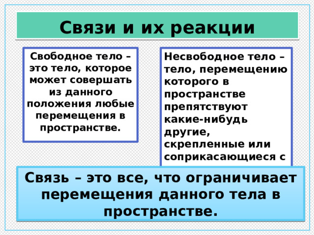 Связи и их реакции Несвободное тело – тело, перемещению которого в пространстве препятствуют какие-нибудь другие, скрепленные или соприкасающиеся с ним тела. Свободное тело – это тело, которое может совершать из данного положения любые перемещения в пространстве. Связь – это все, что ограничивает перемещения данного тела в пространстве. 