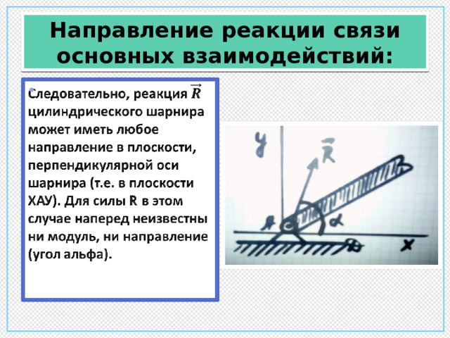 Направление реакции связи основных взаимодействий: Следовательно, реакция цилиндрического шарнира может иметь любое направление в плоскости, перпендикулярной оси шарнира (т.е. в плоскости ХАУ). Для силы R в этом случае наперед неизвестны ни модуль, ни направление (угол альфа).    