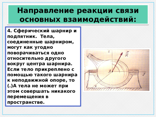 Направление реакции связи основных взаимодействий: 4. Сферический шарнир и подпятник. Тела, соединенные шарниром, могут как угодно поворачиваться одно относительно другого вокруг центра шарнира. Если тело прикреплено с помощью такого шарнира к неподвижной опоре, то (.)А тела не может при этом совершать никакого перемещения в пространстве. 