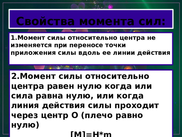 Свойства момента сил: 1.Момент силы относительно центра не изменяется при переносе точки приложения силы вдоль ее линии действия 2.Момент силы относительно центра равен нулю когда или сила равна нулю, или когда линия действия силы проходит через центр О (плечо равно нулю) [M]=H*m 