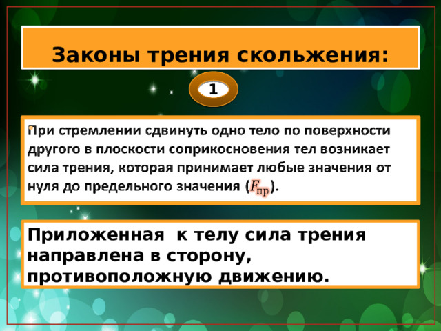 Законы трения скольжения: 1 При стремлении сдвинуть одно тело по поверхности другого в плоскости соприкосновения тел возникает сила трения, которая принимает любые значения от нуля до предельного значения ().   Приложенная к телу сила трения направлена в сторону, противоположную движению. 