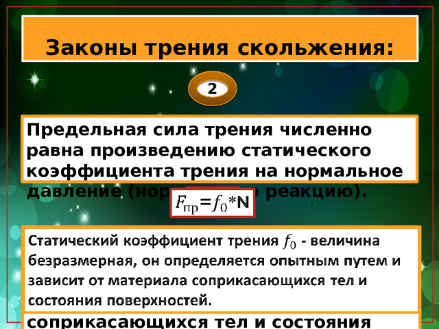 Законы трения скольжения: 2 Предельная сила трения численно равна произведению статического коэффициента трения на нормальное давление (нормальную реакцию). =*N   Статический коэффициент трения - величина безразмерная, он определяется опытным путем и зависит от материала соприкасающихся тел и состояния поверхностей.   