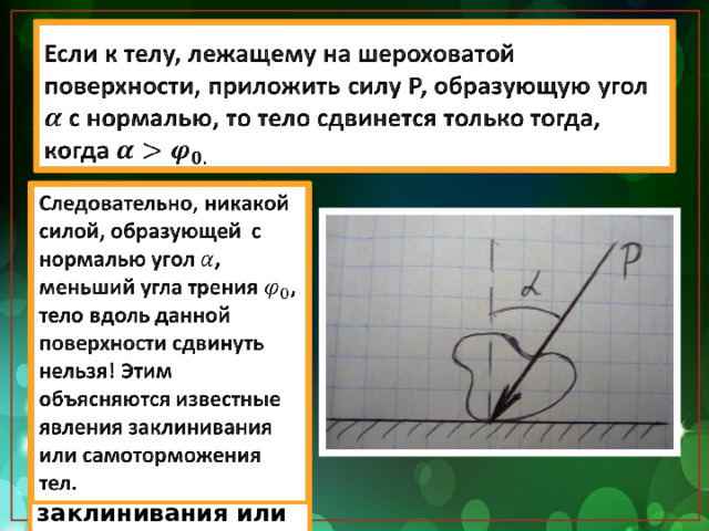 Если к телу, лежащему на шероховатой поверхности, приложить силу Р, образующую угол с нормалью, то тело сдвинется только тогда, когда   Следовательно, никакой силой, образующей с нормалью угол , меньший угла трения , тело вдоль данной поверхности сдвинуть нельзя! Этим объясняются известные явления заклинивания или самоторможения тел.   