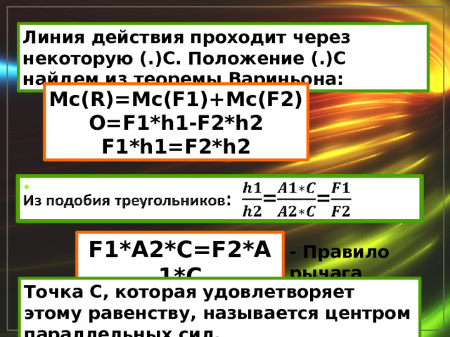 Линия действия проходит через некоторую (.)С. Положение (.)С найдем из теоремы Вариньона: Mc(R)=Mc(F1)+Mc(F2) O=F1*h1-F2*h2 F1*h1=F2*h2 Из подобия треугольников : ==   F1*A2*C=F2*A1*C - Правило рычага Точка С, которая удовлетворяет этому равенству, называется центром параллельных сил. 