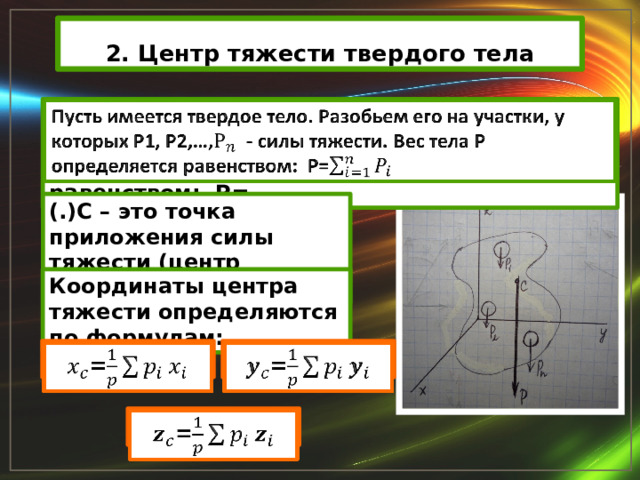 2. Центр тяжести твердого тела Пусть имеется твердое тело. Разобьем его на участки, у которых Р1, Р2,…, - силы тяжести. Вес тела Р определяется равенством: Р=   (.)С – это точка приложения силы тяжести (центр тяжести). Координаты центра тяжести определяются по формулам: =   =   =   