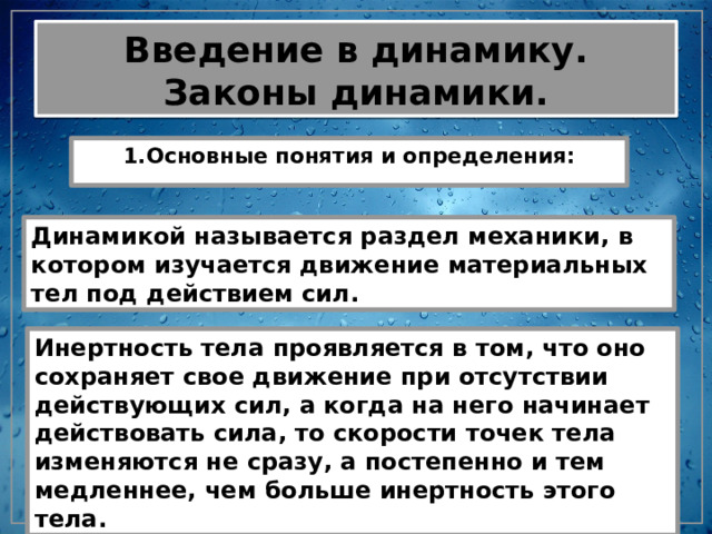 Введение в динамику. Законы динамики. 1.Основные понятия и определения: Динамикой называется раздел механики, в котором изучается движение материальных тел под действием сил. Инертность тела проявляется в том, что оно сохраняет свое движение при отсутствии действующих сил, а когда на него начинает действовать сила, то скорости точек тела изменяются не сразу, а постепенно и тем медленнее, чем больше инертность этого тела. 