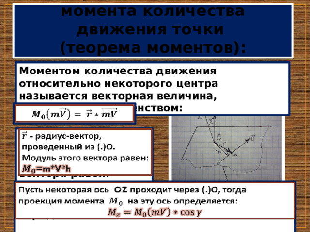 Теорема об изменении момента количества движения точки  (теорема моментов): Моментом количества движения относительно некоторого центра называется векторная величина, определяемая равенством:    - радиус-вектор, проведенный из (.)О. Модуль этого вектора равен: =m*V*h   Пусть некоторая ось OZ проходит через (.)О, тогда проекция момента на эту ось определяется:    