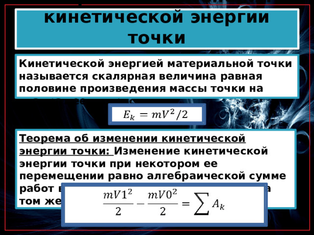 Теорема об изменении кинетической энергии точки Кинетической энергией материальной точки называется скалярная величина равная половине произведения массы точки на квадрат ее скорости.   Теорема об изменении кинетической энергии точки: Изменение кинетической энергии точки при некотором ее перемещении равно алгебраической сумме работ всех действующих на точку сил на том же перемещении.   