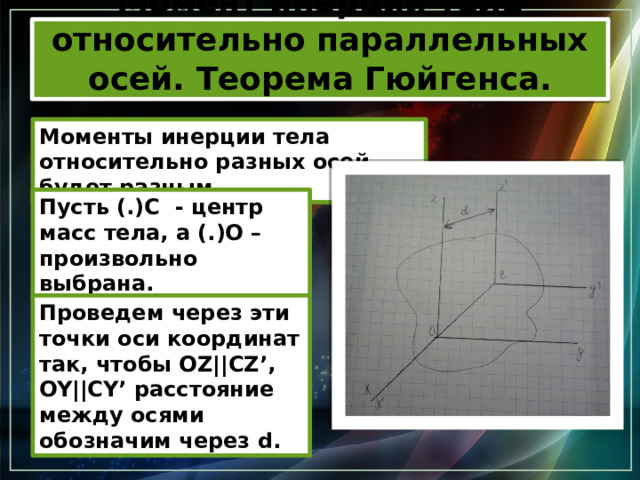 Момент инерции тела относительно параллельных осей. Теорема Гюйгенса. Моменты инерции тела относительно разных осей будет разным. Пусть (.)С - центр масс тела, а (.)О – произвольно выбрана. Проведем через эти точки оси координат так, чтобы OZ||CZ’, OY||CY’ расстояние между осями обозначим через d. 