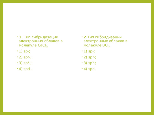 1. Тип гибридизации электронных облаков в молекуле СаCl 2: 1) sp-; 2) sp²-; 3) sp³-; 4) spd-. 2. Тип гибридизации электронных облаков в молекуле ВСl 3: 1) sp-; 2) sp²-; 3) sp³-; 4) spd. 