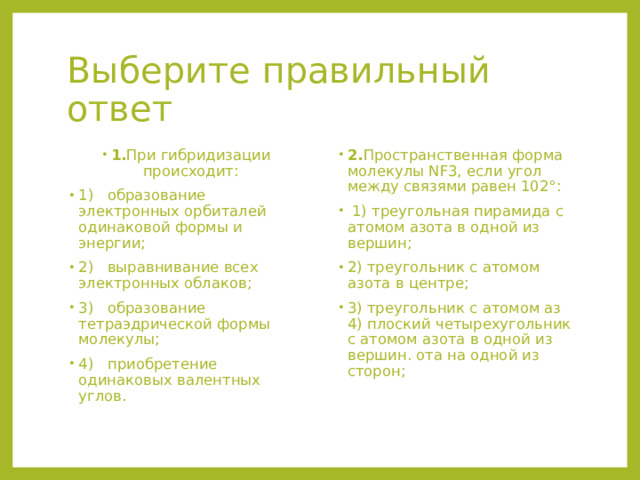 Выберите правильный ответ 1. При гибридизации происходит: 1) образование электронных орбиталей одинаковой формы и энергии; 2) выравнивание всех электронных облаков; 3) образование тетраэдрической формы молекулы; 4) приобретение одинаковых валентных углов. 2. Пространственная форма молекулы NF3, если угол между связями равен 102°:  1) треугольная пирамида с атомом азота в одной из вершин;   2) треугольник с атомом азота в центре; 3) треугольник с атомом аз 4) плоский четырехугольник с атомом азота в одной из вершин. ота на одной из сторон; 