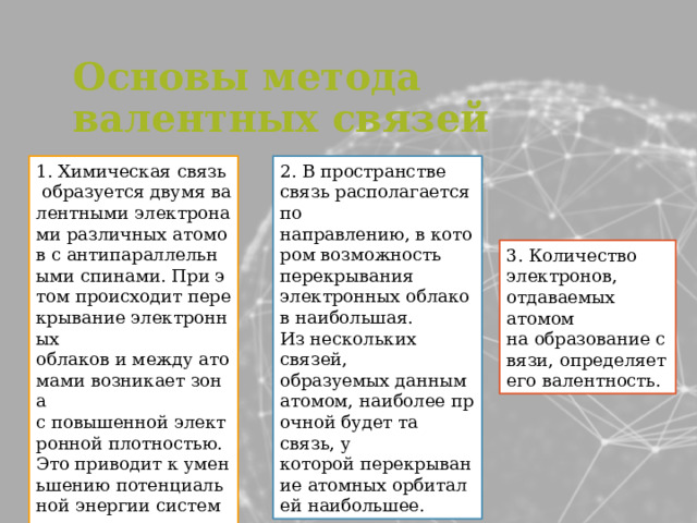 Основы метода валентных связей 1. Химическая связь образуется двумя валентными электронами различных атомов с антипараллельными спинами. При этом происходит перекрывание электронных облаков и между атомами возникает зона с повышенной электронной плотностью. Это приводит к уменьшению потенциальной энергии системы.  2. В пространстве связь располагается по направлению, в котором возможность перекрывания электронных облаков наибольшая. Из нескольких связей, образуемых данным атомом, наиболее прочной будет та связь, у которой перекрывание атомных орбиталей наибольшее. 3. Количество электронов, отдаваемых атомом на образование связи, определяет его валентность. 