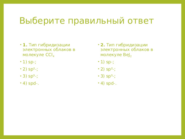 Выберите правильный ответ   1. Тип гибридизации электронных облаков в молекуле СCl 4  1) sp-; 2) sp²-; 3) sp³-; 4) spd-. 2. Тип гибридизации электронных облаков в молекуле ВеJ 2  1) sp-; 2) sp²-; 3) sp³-; 4) spd-. 