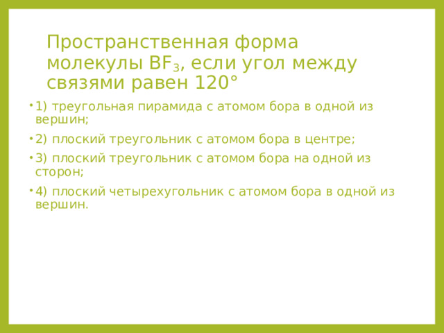 Пространственная форма молекулы BF 3 , если угол между связями равен 120° 1) треугольная пирамида с атомом бора в одной из вершин; 2) плоский треугольник с атомом бора в центре; 3) плоский треугольник с атомом бора на одной из сторон; 4) плоский четырехугольник с атомом бора в одной из вершин. 