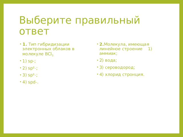 Выберите правильный ответ 1. Тип гибридизации электронных облаков в молекуле BCl 3  1) sp-; 2) sp²-; 3) sp³-; 4) spd-. 2. Молекула, имеющая линейное строение 1) аммиак; 2) вода; 3) сероводород; 4) хлорид стронция. 