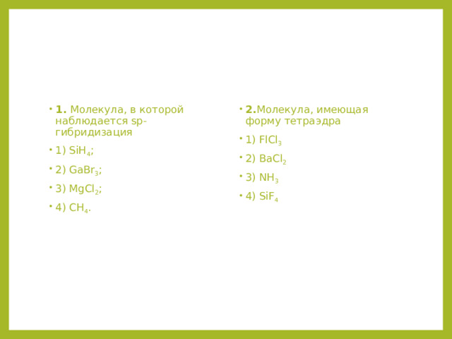 1. Молекула, в которой наблюдается sp-гибридизация 1) SiH 4 ; 2) GaBr 3 ; 3) MgCl 2 ; 4) CH 4 . 2. Молекула, имеющая форму тетраэдра 1) FlCl 3  2) BaCl 2  3) NH 3 4) SiF 4 