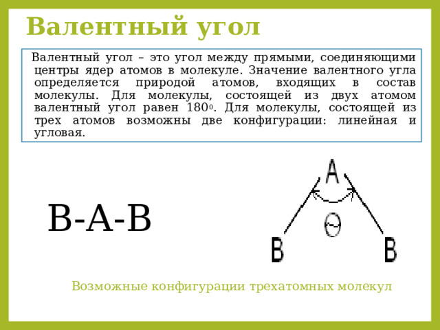 Валентный угол   Валентный угол – это угол между прямыми, соединяющими центры ядер атомов в молекуле. Значение валентного угла определяется природой атомов, входящих в состав молекулы. Для молекулы, состоящей из двух атомом валентный угол равен 180 0 . Для молекулы, состоящей из трех атомов возможны две конфигурации: линейная и угловая. В-А-В  Возможные конфигурации трехатомных молекул 
