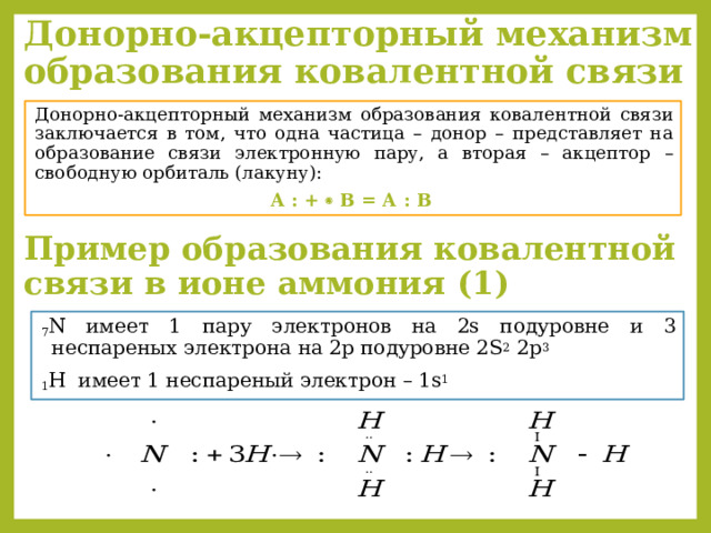 Донорно-акцепторный механизм образования ковалентной связи  Донорно-акцепторный механизм образования ковалентной связи заключается в том, что одна частица – донор – представляет на образование связи электронную пару, а вторая – акцептор – свободную орбиталь (лакуну):  А : +  В = А : В Пример образования ковалентной связи в ионе аммония (1) 7 N имеет 1 пару электронов на 2s подуровне и 3 неспареных электрона на 2p подуровне 2S 2 2p 3 1 H  имеет 1 неспареный электрон – 1s 1 