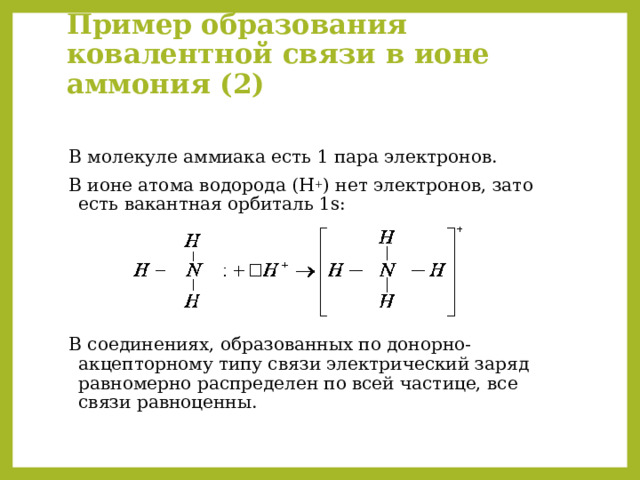 Пример образования ковалентной связи в ионе аммония (2) В молекуле аммиака есть 1 пара электронов. В ионе атома водорода (H + ) нет электронов, зато есть вакантная орбиталь 1s:  В соединениях, образованных по донорно-акцепторному типу связи электрический заряд равномерно распределен по всей частице, все связи равноценны. 