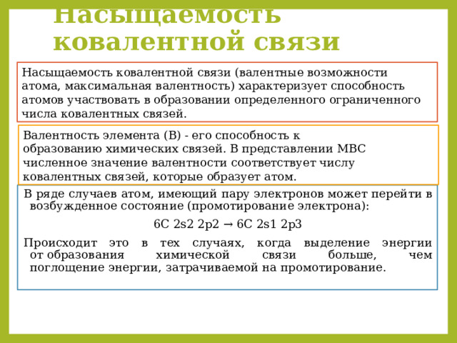 Насыщаемость ковалентной связи Насыщаемость ковалентной связи (валентные возможности атома, максимальная валентность) характеризует способность атомов участвовать в образовании определенного ограниченного числа ковалентных связей.  Валентность элемента (В) - его способность к образованию химических связей. В представлении МВС численное значение валентности соответствует числу ковалентных связей, которые образует атом. В ряде случаев атом, имеющий пару электронов может перейти в возбужденное состояние (промотирование электрона): 6С 2s2 2p2 → 6C 2s1 2p3 Происходит это в тех случаях, когда выделение энергии от образования химической связи больше, чем поглощение энергии, затрачиваемой на промотирование.  