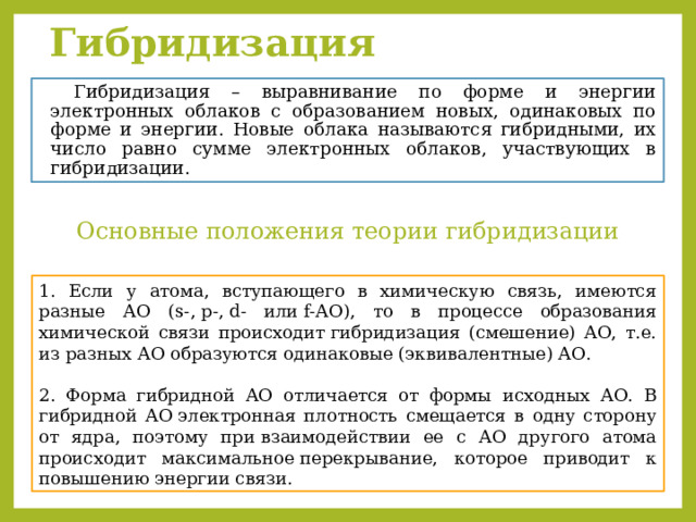 Гибридизация     Гибридизация – выравнивание по форме и энергии электронных облаков с образованием новых, одинаковых по форме и энергии. Новые облака называются гибридными, их число равно сумме электронных облаков, участвующих в гибридизации. Основные положения теории гибридизации 1. Если у атома, вступающего в химическую связь, имеются разные АО (s-, р-, d- или f-АО), то в процессе образования химической связи происходит гибридизация (смешение) АО, т.е. из разных АО образуются одинаковые (эквивалентные) АО.​ 2. Форма гибридной АО отличается от формы исходных АО. В гибридной АО электронная плотность смещается в одну сторону от ядра, поэтому при взаимодействии ее с АО другого атома происходит максимальное перекрывание, которое приводит к повышению энергии связи. ​ 