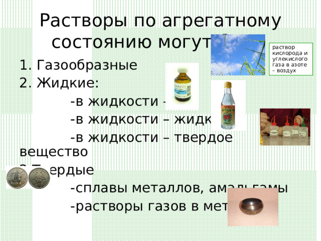 Растворы по агрегатному состоянию могут быть раствор кислорода и углекислого газа в азоте – воздух 1. Газообразные 2. Жидкие:  -в жидкости – газ  -в жидкости – жидкость  -в жидкости – твердое вещество 3.Твердые  -сплавы металлов, амальгамы  -растворы газов в металле 