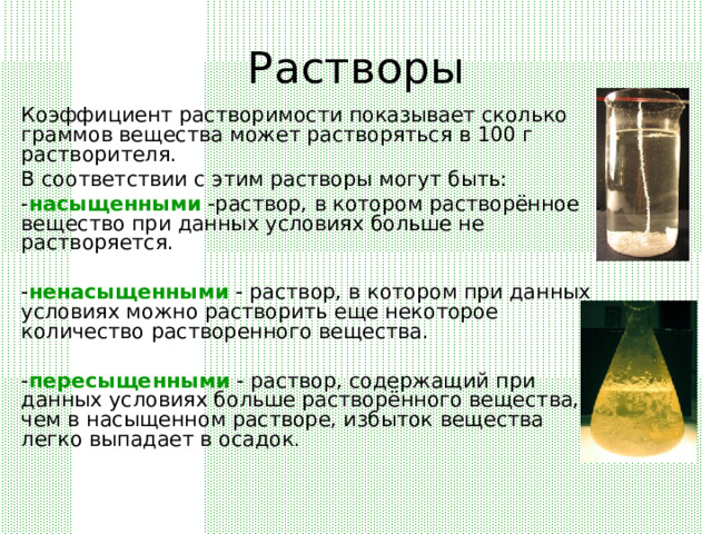 Растворы Коэффициент растворимости показывает сколько граммов вещества может растворяться в 100 г растворителя. В соответствии с этим растворы могут быть: - насыщенными -раствор, в котором растворённое вещество при данных условиях больше не растворяется. - ненасыщенными - раствор, в котором при данных условиях можно растворить еще некоторое количество растворенного вещества. - пересыщенными - раствор, содержащий при данных условиях больше растворённого вещества, чем в насыщенном растворе, избыток вещества легко выпадает в осадок. 