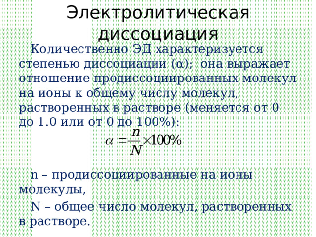 Электролитическая диссоциация Количественно ЭД характеризуется степенью диссоциации ( α ); она выражает отношение продиссоциированных молекул на ионы к общему числу молекул, растворенных в растворе (меняется от 0 до 1.0 или от 0 до 100%): n – продиссоциированные на ионы молекулы, N – общее число молекул, растворенных в растворе. 