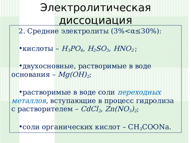 Электролитическая диссоциация 2. Средние электролиты ( 3%кислоты – H 3 PO 4 , H 2 SO 3 , HNO 2 ;  двухосновные, растворимые в воде основания – Mg(OH) 2 ;  растворимые в воде соли переходных металлов , вступающие в процесс гидролиза с растворителем – CdCl 2 , Zn(NO 3 ) 2 ;  соли органических кислот – CH 3 COONa. 