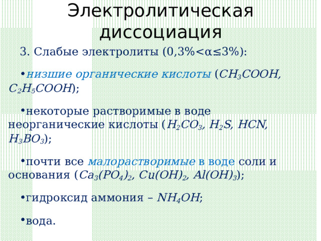Электролитическая диссоциация 3. Слабые электролиты (0, 3%низшие органические кислоты ( CH 3 COOH, C 2 H 5 COOH );  некоторые растворимые в воде неорганические кислоты ( H 2 CO 3 , H 2 S, HCN, H 3 BO 3 );  почти все малорастворимые в воде соли и основания ( Ca 3 (PO 4 ) 2 , Cu(OH) 2 , Al(OH) 3 );  гидроксид аммония – NH 4 OH ;  вода. 